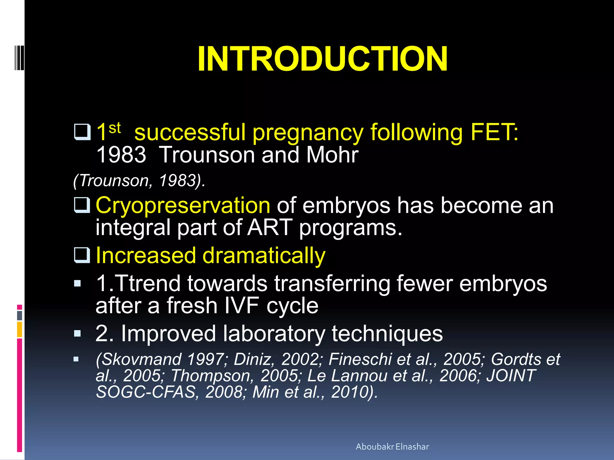 INTRODUCTION
1st successful pregnancy following FET:
1983 Trounson and Mohr
(Trounson, 1983).
 Cryopreservation of embryos has become an
integral part of ART programs.
 Increased dramatically
 1.Ttrend towards transferring fewer embryos
after a fresh IVF cycle
 2. Improved laboratory techniques
 (Skovmand 1997; Diniz, 2002; Fineschi et al., 2005; Gordts et
al., 2005; Thompson, 2005; Le Lannou et al., 2006; JOINT
SOGC-CFAS, 2008; Min et al., 2010).
AboubakrElnashar
 
