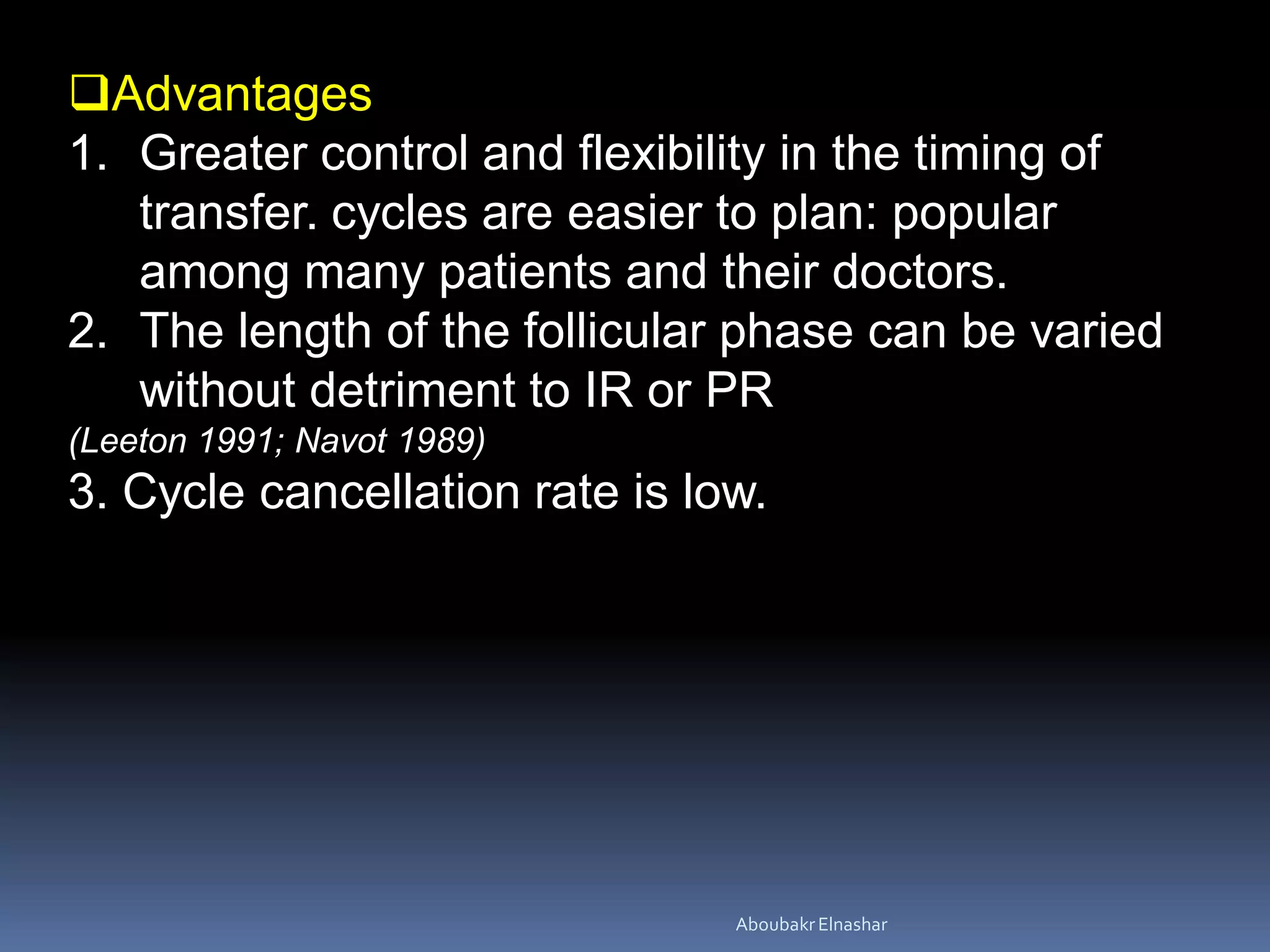 Advantages
1. Greater control and flexibility in the timing of
transfer. cycles are easier to plan: popular
among many patients and their doctors.
2. The length of the follicular phase can be varied
without detriment to IR or PR
(Leeton 1991; Navot 1989)
3. Cycle cancellation rate is low.
AboubakrElnashar
 