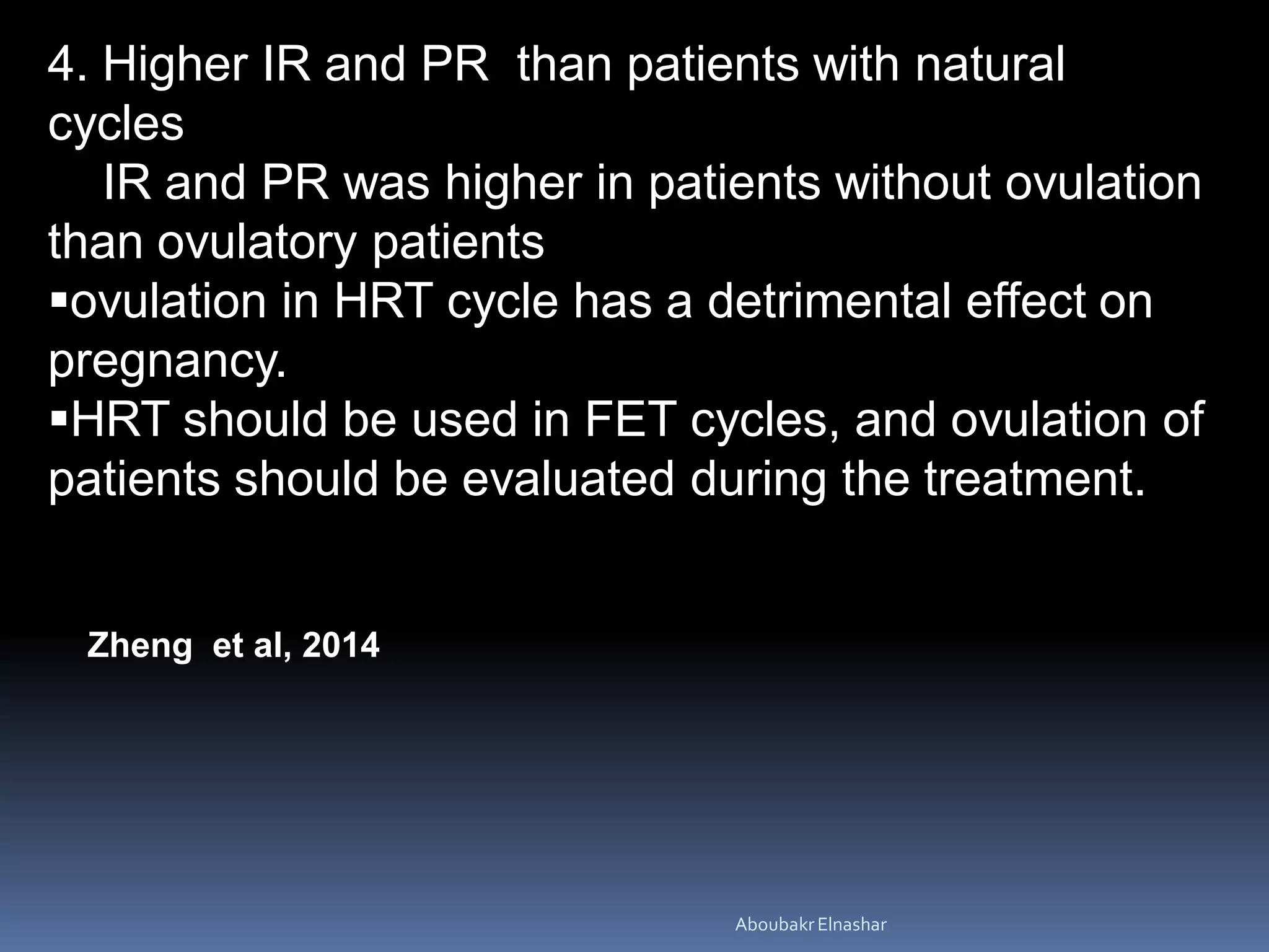 4. Higher IR and PR than patients with natural
cycles
IR and PR was higher in patients without ovulation
than ovulatory patients
ovulation in HRT cycle has a detrimental effect on
pregnancy.
HRT should be used in FET cycles, and ovulation of
patients should be evaluated during the treatment.
Zheng et al, 2014
AboubakrElnashar
 