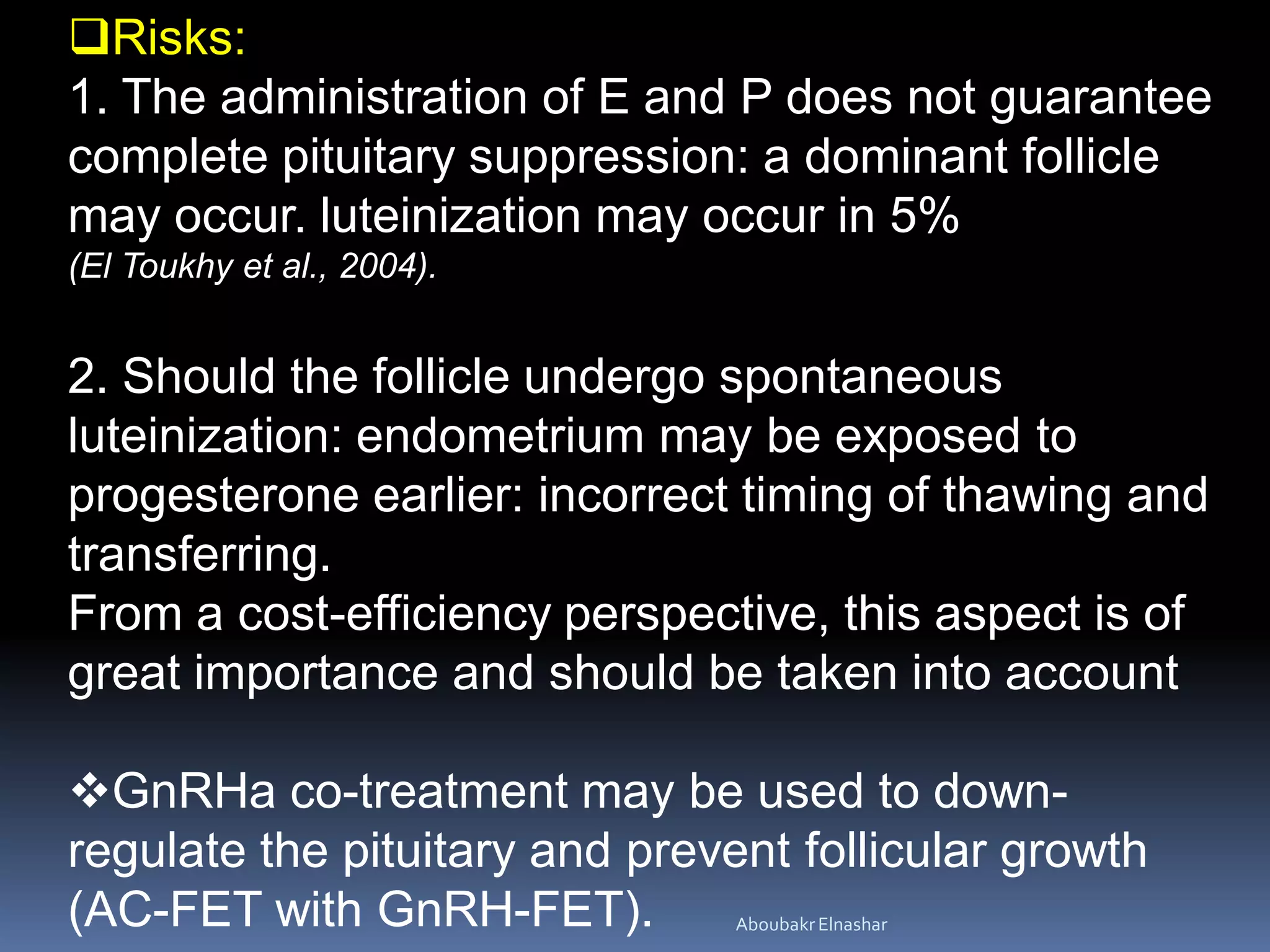 Risks:
1. The administration of E and P does not guarantee
complete pituitary suppression: a dominant follicle
may occur. luteinization may occur in 5%
(El Toukhy et al., 2004).
2. Should the follicle undergo spontaneous
luteinization: endometrium may be exposed to
progesterone earlier: incorrect timing of thawing and
transferring.
From a cost-efficiency perspective, this aspect is of
great importance and should be taken into account
GnRHa co-treatment may be used to down-
regulate the pituitary and prevent follicular growth
(AC-FET with GnRH-FET). AboubakrElnashar
 