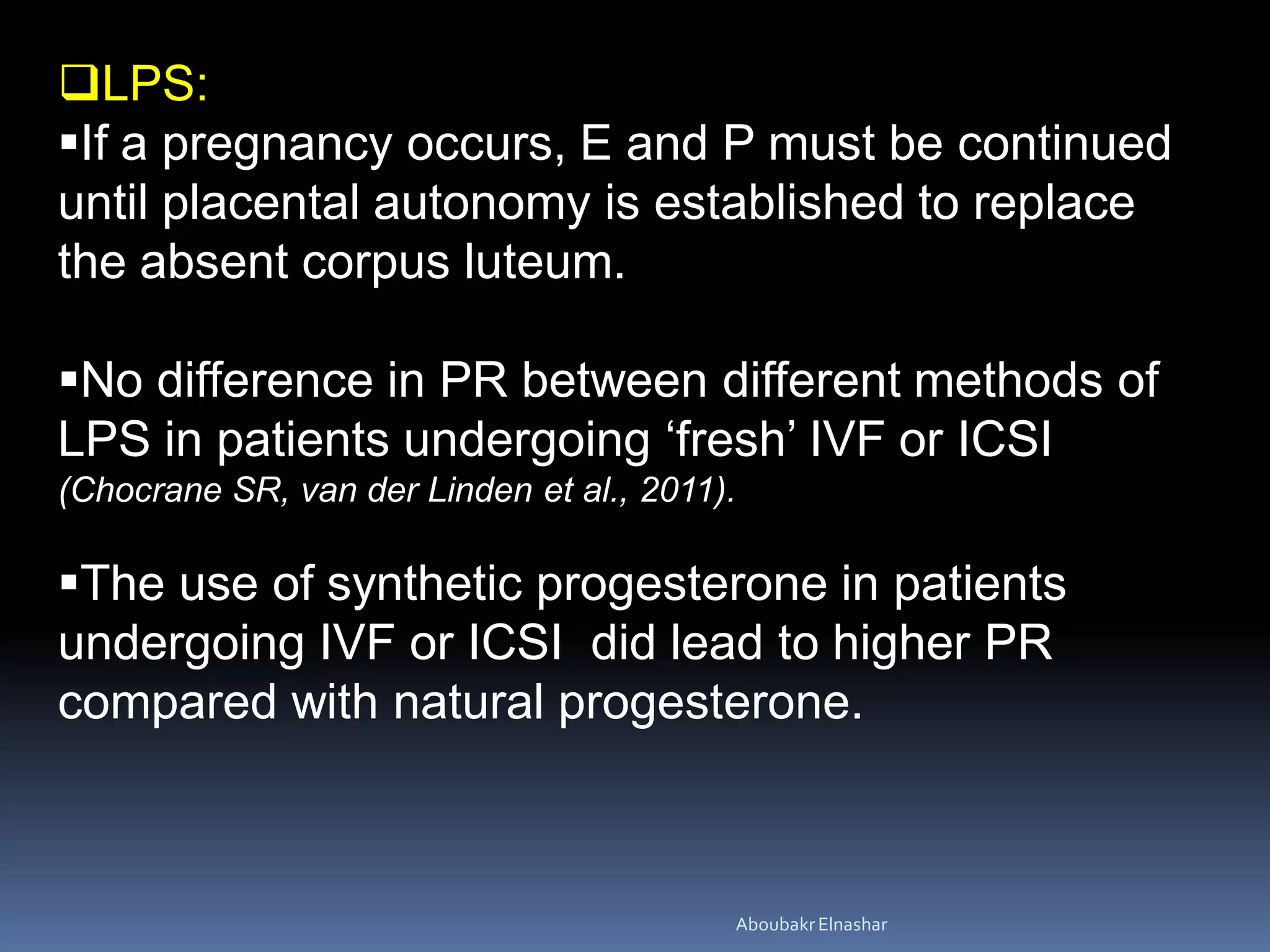 LPS:
If a pregnancy occurs, E and P must be continued
until placental autonomy is established to replace
the absent corpus luteum.
No difference in PR between different methods of
LPS in patients undergoing ‘fresh’ IVF or ICSI
(Chocrane SR, van der Linden et al., 2011).
The use of synthetic progesterone in patients
undergoing IVF or ICSI did lead to higher PR
compared with natural progesterone.
AboubakrElnashar
 