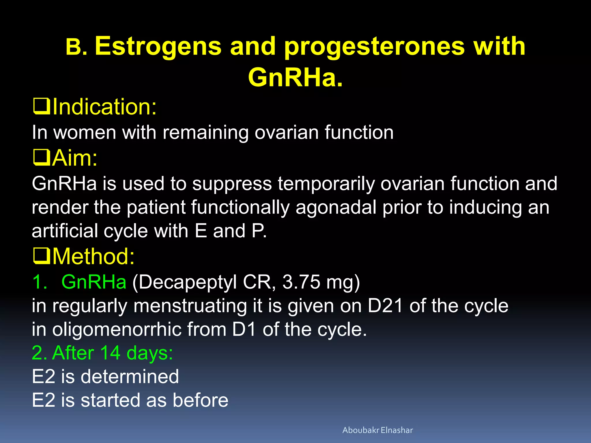 B. Estrogens and progesterones with
GnRHa.
Indication:
In women with remaining ovarian function
Aim:
GnRHa is used to suppress temporarily ovarian function and
render the patient functionally agonadal prior to inducing an
artificial cycle with E and P.
Method:
1. GnRHa (Decapeptyl CR, 3.75 mg)
in regularly menstruating it is given on D21 of the cycle
in oligomenorrhic from D1 of the cycle.
2. After 14 days:
E2 is determined
E2 is started as before
AboubakrElnashar
 