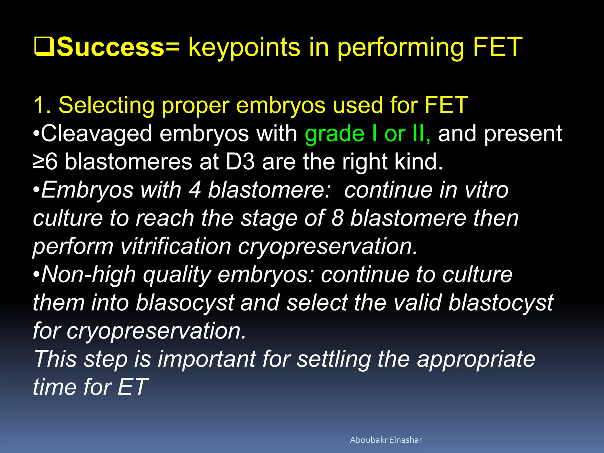 Success= keypoints in performing FET
1. Selecting proper embryos used for FET
•Cleavaged embryos with grade I or II, and present
≥6 blastomeres at D3 are the right kind.
•Embryos with 4 blastomere: continue in vitro
culture to reach the stage of 8 blastomere then
perform vitrification cryopreservation.
•Non-high quality embryos: continue to culture
them into blasocyst and select the valid blastocyst
for cryopreservation.
This step is important for settling the appropriate
time for ET
AboubakrElnashar
 