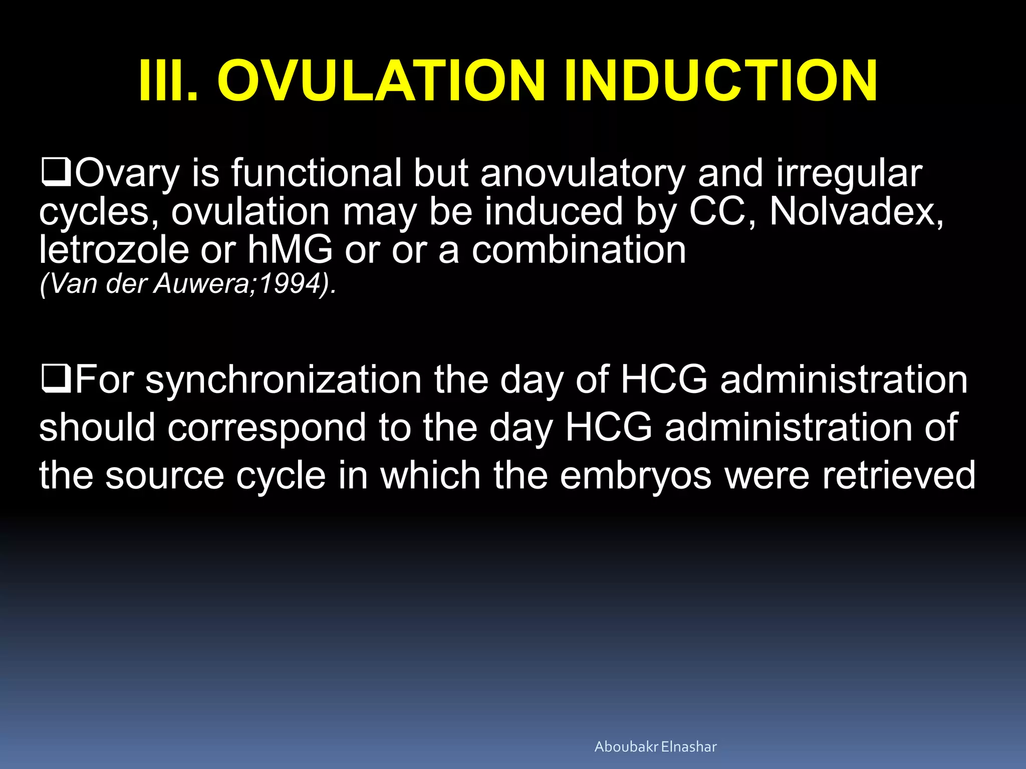 III. OVULATION INDUCTION
Ovary is functional but anovulatory and irregular
cycles, ovulation may be induced by CC, Nolvadex,
letrozole or hMG or or a combination
(Van der Auwera;1994).
For synchronization the day of HCG administration
should correspond to the day HCG administration of
the source cycle in which the embryos were retrieved
AboubakrElnashar
 