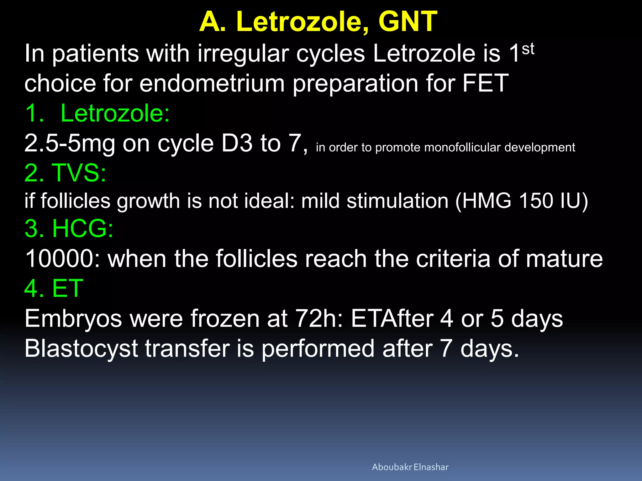 A. Letrozole, GNT
In patients with irregular cycles Letrozole is 1st
choice for endometrium preparation for FET
1. Letrozole:
2.5-5mg on cycle D3 to 7, in order to promote monofollicular development
2. TVS:
if follicles growth is not ideal: mild stimulation (HMG 150 IU)
3. HCG:
10000: when the follicles reach the criteria of mature
4. ET
Embryos were frozen at 72h: ETAfter 4 or 5 days
Blastocyst transfer is performed after 7 days.
AboubakrElnashar
 