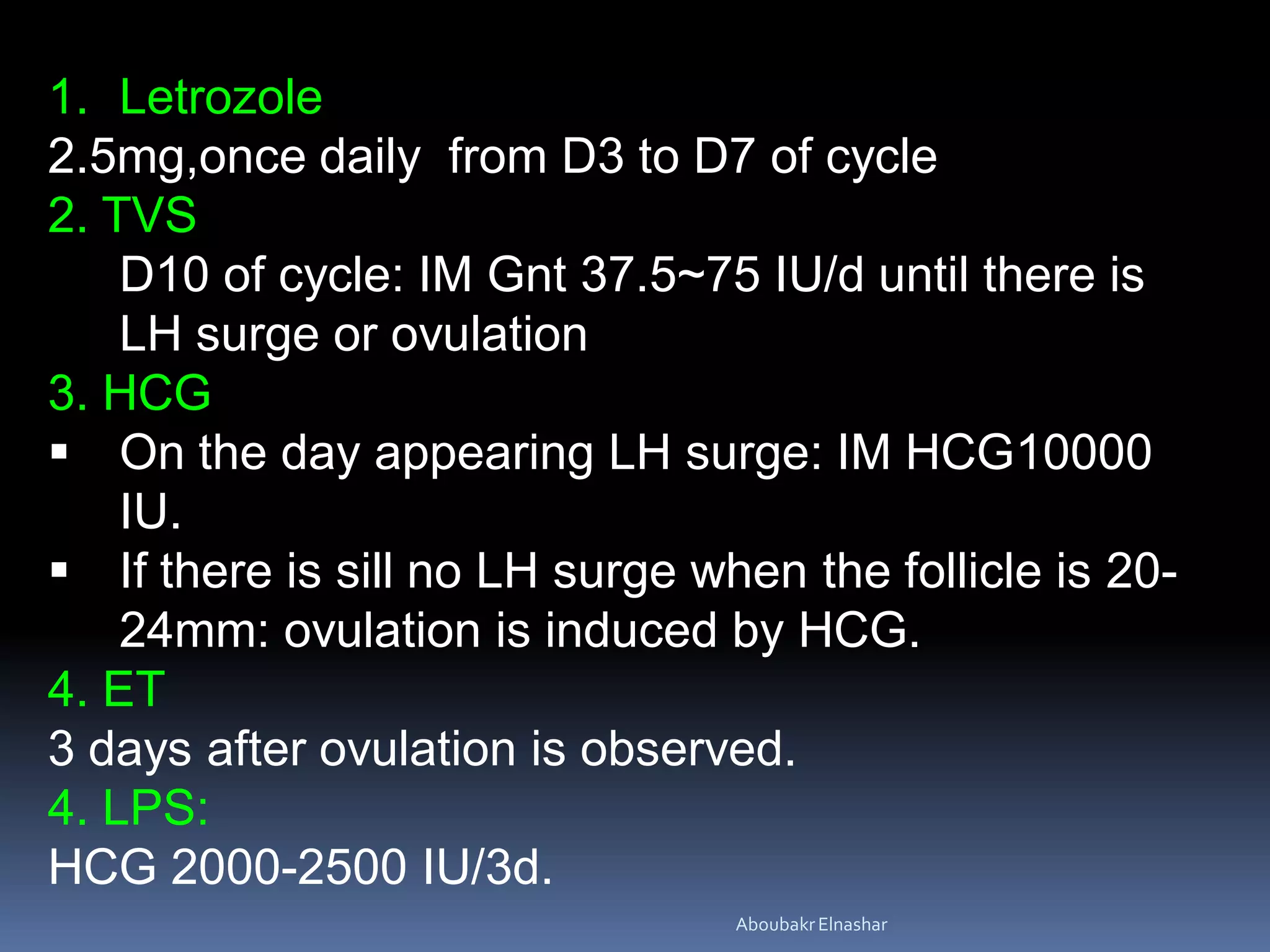 1. Letrozole
2.5mg,once daily from D3 to D7 of cycle
2. TVS
D10 of cycle: IM Gnt 37.5~75 IU/d until there is
LH surge or ovulation
3. HCG
 On the day appearing LH surge: IM HCG10000
IU.
 If there is sill no LH surge when the follicle is 20-
24mm: ovulation is induced by HCG.
4. ET
3 days after ovulation is observed.
4. LPS:
HCG 2000-2500 IU/3d.
AboubakrElnashar
 