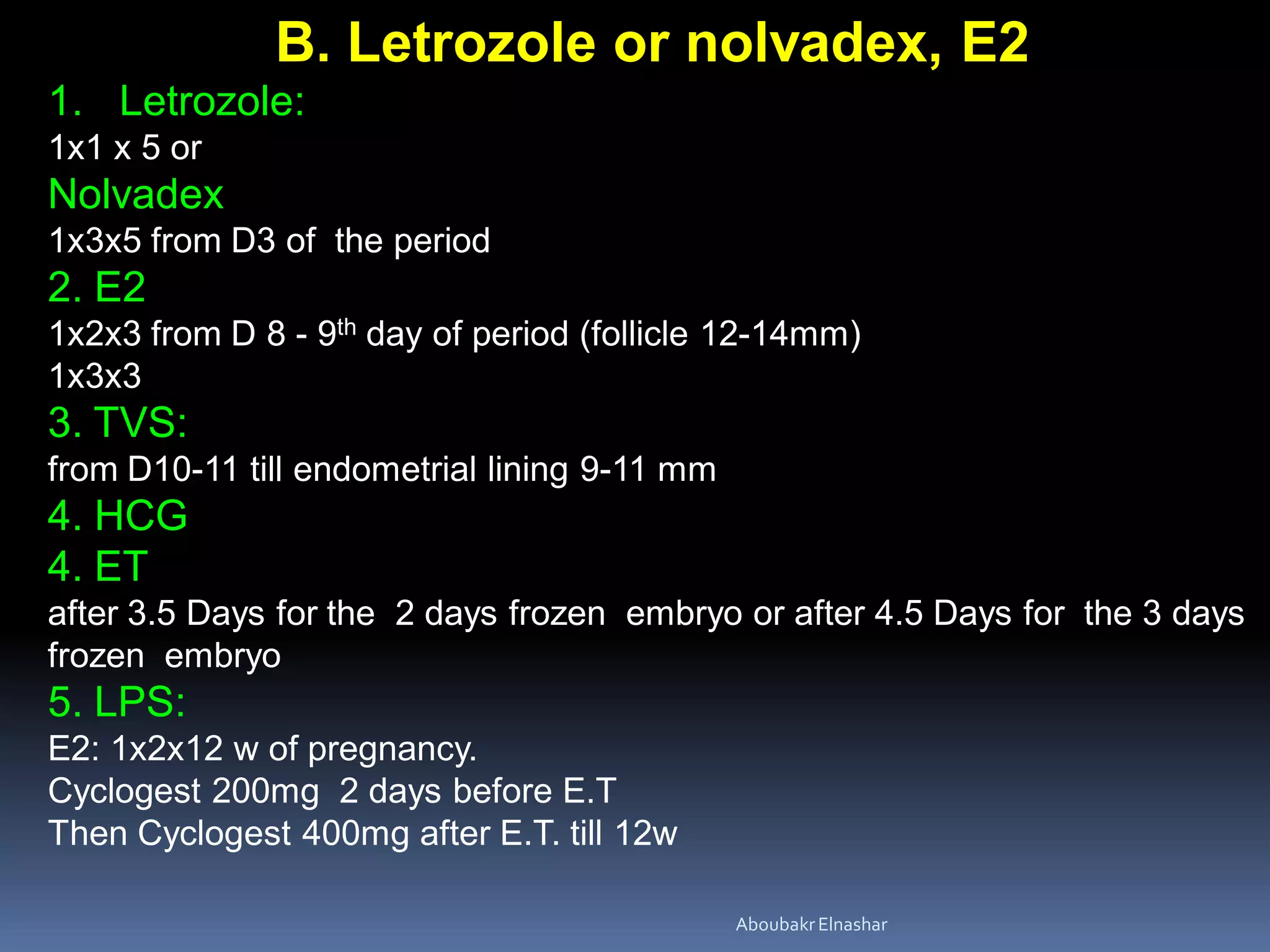 B. Letrozole or nolvadex, E2
1. Letrozole:
1x1 x 5 or
Nolvadex
1x3x5 from D3 of the period
2. E2
1x2x3 from D 8 - 9th day of period (follicle 12-14mm)
1x3x3
3. TVS:
from D10-11 till endometrial lining 9-11 mm
4. HCG
4. ET
after 3.5 Days for the 2 days frozen embryo or after 4.5 Days for the 3 days
frozen embryo
5. LPS:
E2: 1x2x12 w of pregnancy.
Cyclogest 200mg 2 days before E.T
Then Cyclogest 400mg after E.T. till 12w
AboubakrElnashar
 