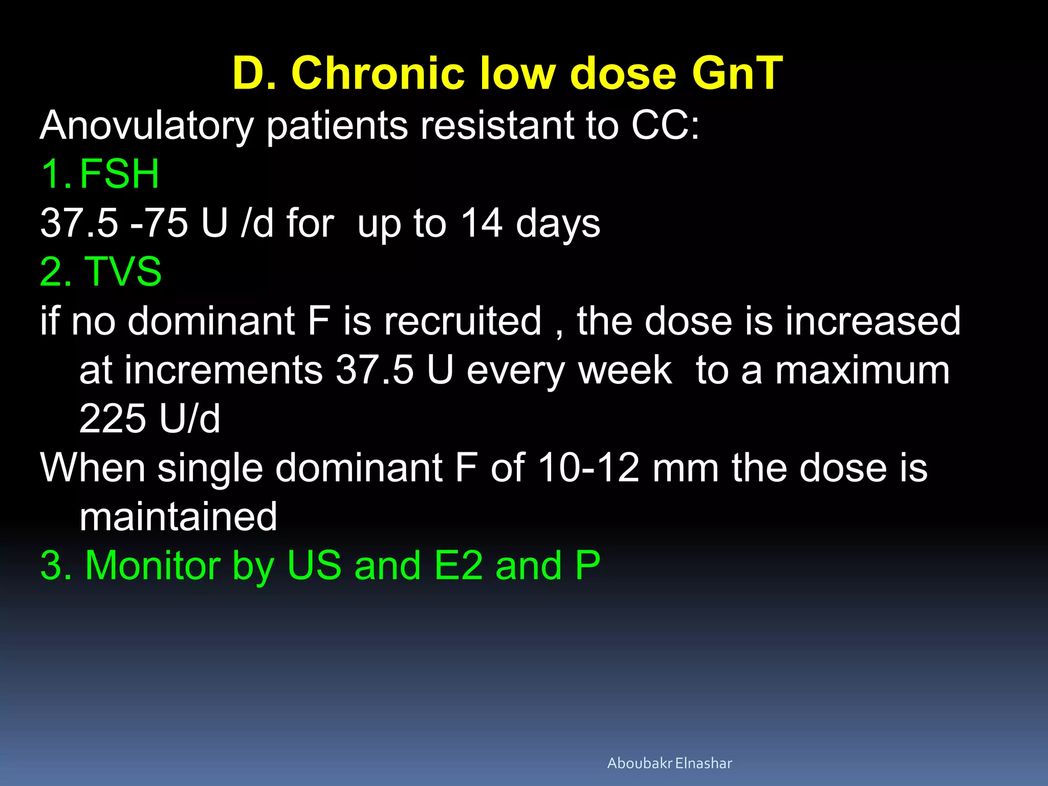 D. Chronic low dose GnT
Anovulatory patients resistant to CC:
1.FSH
37.5 -75 U /d for up to 14 days
2. TVS
if no dominant F is recruited , the dose is increased
at increments 37.5 U every week to a maximum
225 U/d
When single dominant F of 10-12 mm the dose is
maintained
3. Monitor by US and E2 and P
AboubakrElnashar
 