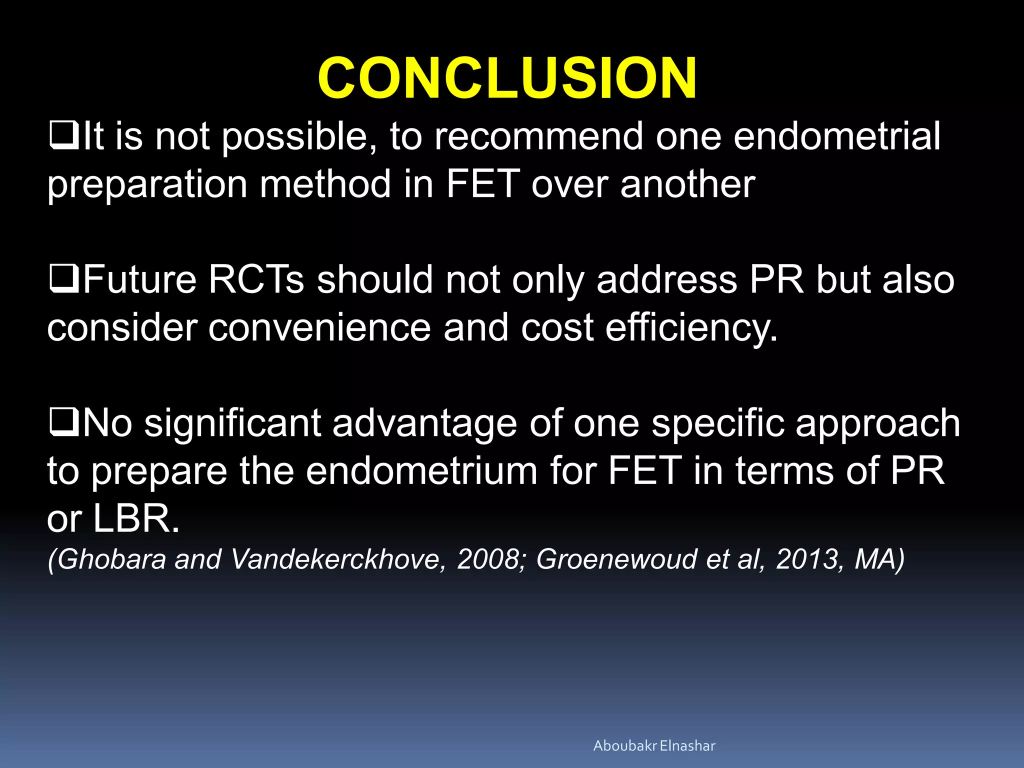 CONCLUSION
It is not possible, to recommend one endometrial
preparation method in FET over another
Future RCTs should not only address PR but also
consider convenience and cost efficiency.
No significant advantage of one specific approach
to prepare the endometrium for FET in terms of PR
or LBR.
(Ghobara and Vandekerckhove, 2008; Groenewoud et al, 2013, MA)
AboubakrElnashar
 