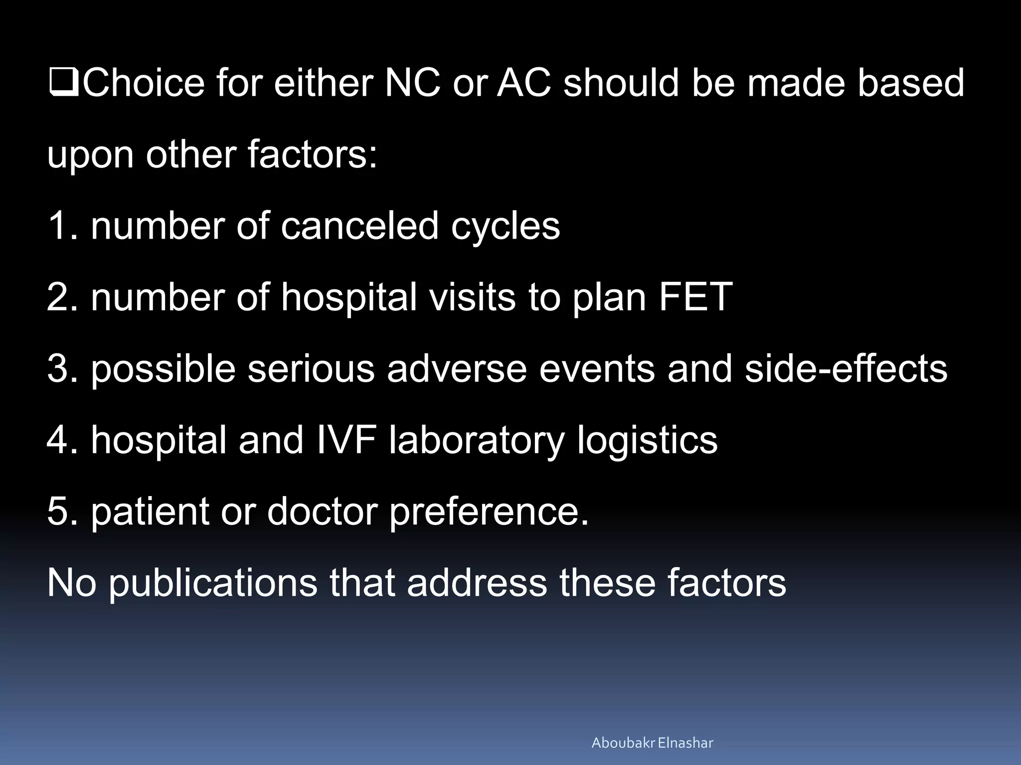 Choice for either NC or AC should be made based
upon other factors:
1. number of canceled cycles
2. number of hospital visits to plan FET
3. possible serious adverse events and side-effects
4. hospital and IVF laboratory logistics
5. patient or doctor preference.
No publications that address these factors
AboubakrElnashar
 