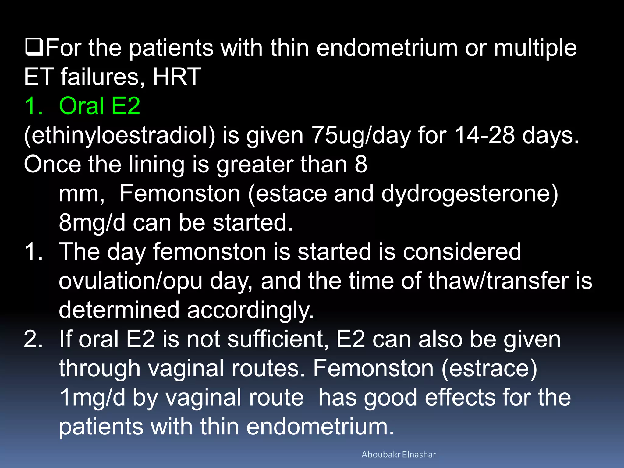 For the patients with thin endometrium or multiple
ET failures, HRT
1. Oral E2
(ethinyloestradiol) is given 75ug/day for 14-28 days.
Once the lining is greater than 8
mm, Femonston (estace and dydrogesterone)
8mg/d can be started.
1. The day femonston is started is considered
ovulation/opu day, and the time of thaw/transfer is
determined accordingly.
2. If oral E2 is not sufficient, E2 can also be given
through vaginal routes. Femonston (estrace)
1mg/d by vaginal route has good effects for the
patients with thin endometrium.
AboubakrElnashar
 