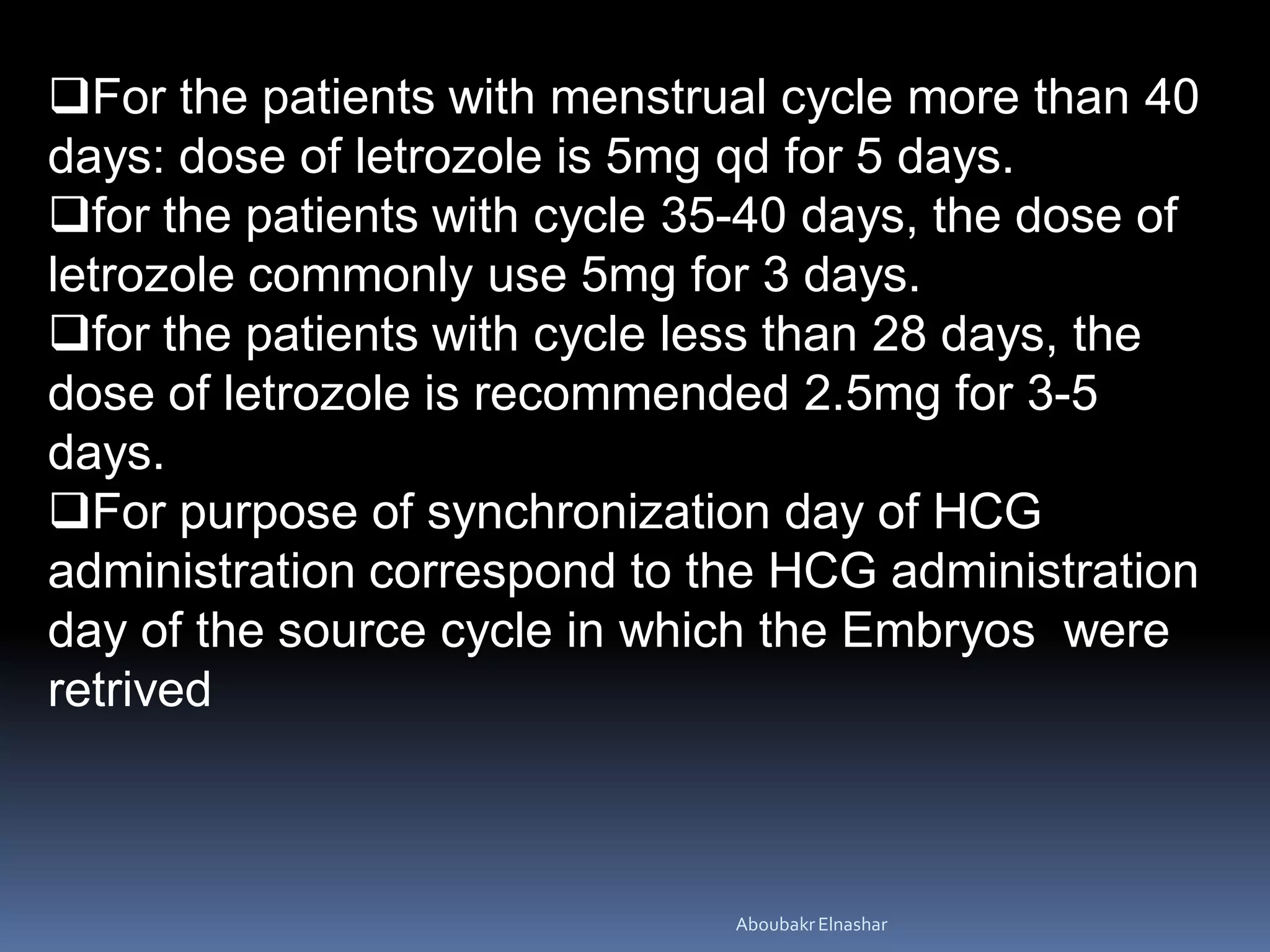 For the patients with menstrual cycle more than 40
days: dose of letrozole is 5mg qd for 5 days.
for the patients with cycle 35-40 days, the dose of
letrozole commonly use 5mg for 3 days.
for the patients with cycle less than 28 days, the
dose of letrozole is recommended 2.5mg for 3-5
days.
For purpose of synchronization day of HCG
administration correspond to the HCG administration
day of the source cycle in which the Embryos were
retrived
AboubakrElnashar
 
