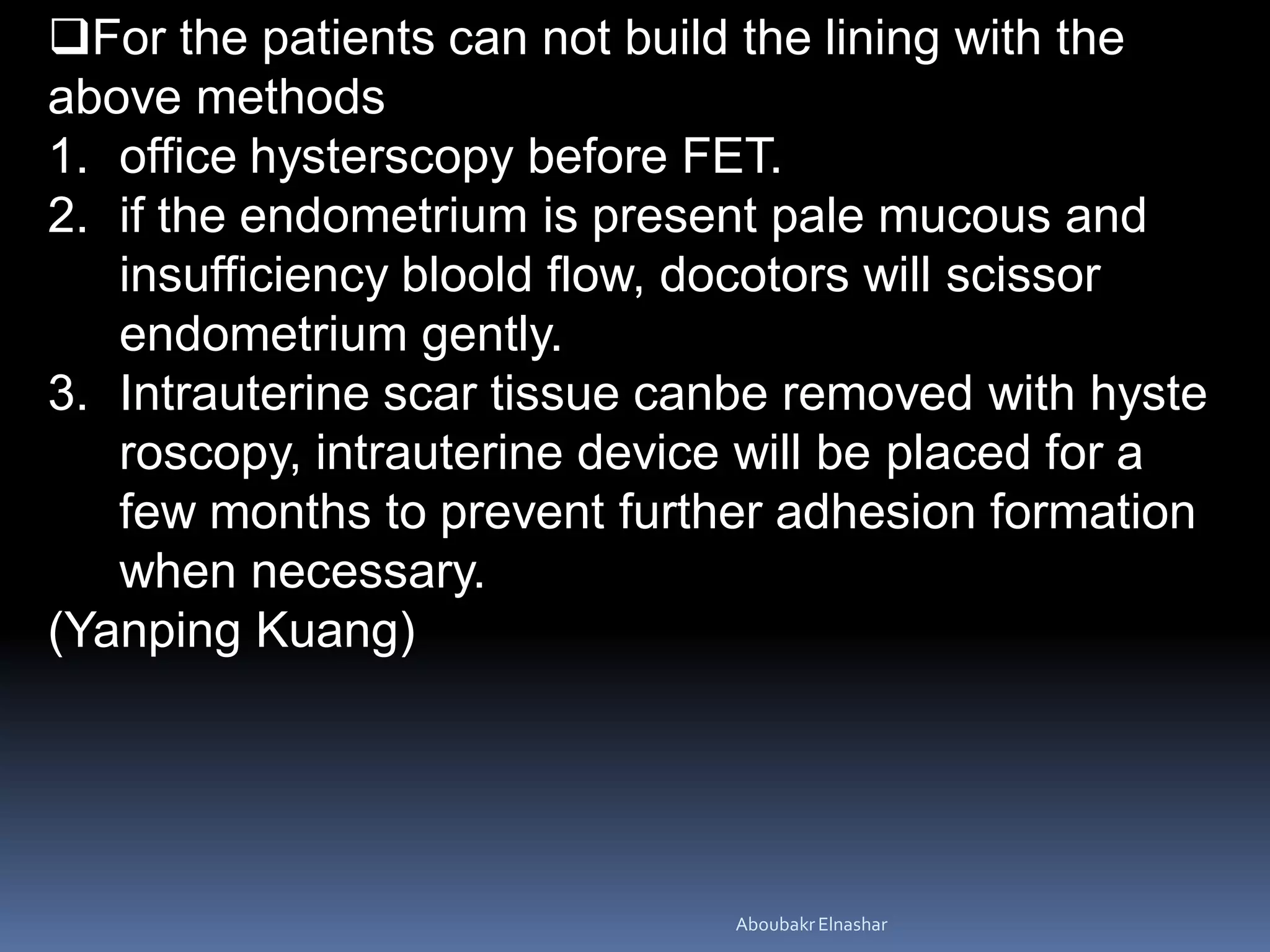 For the patients can not build the lining with the
above methods
1. office hysterscopy before FET.
2. if the endometrium is present pale mucous and
insufficiency bloold flow, docotors will scissor
endometrium gently.
3. Intrauterine scar tissue canbe removed with hyste
roscopy, intrauterine device will be placed for a
few months to prevent further adhesion formation
when necessary.
(Yanping Kuang)
AboubakrElnashar
 