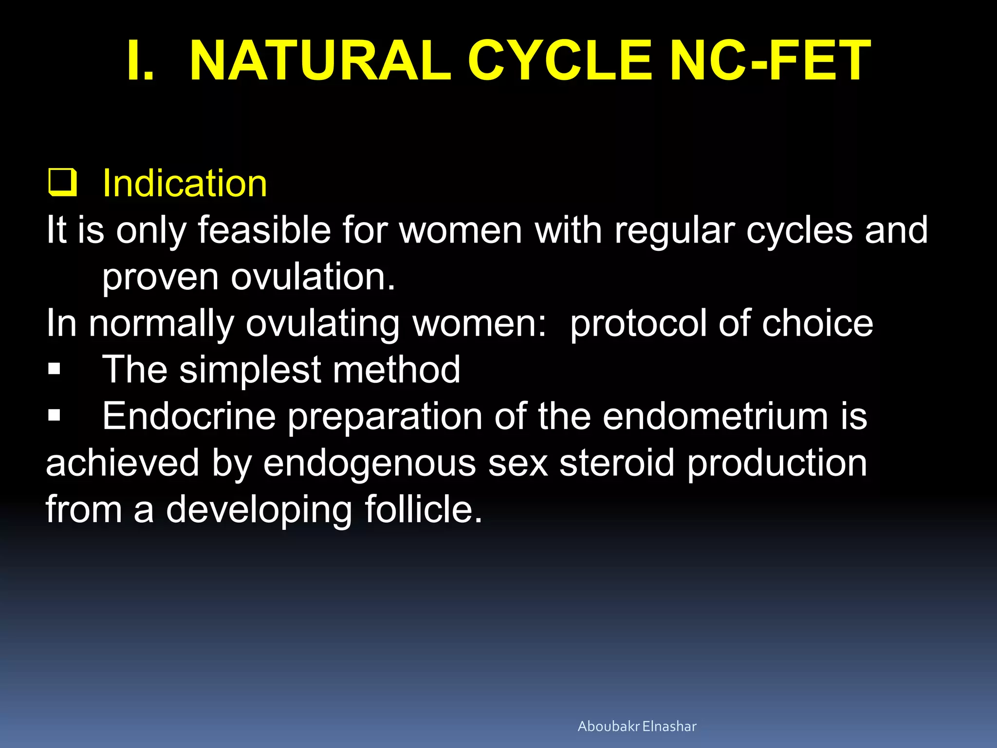 I. NATURAL CYCLE NC-FET
 Indication
It is only feasible for women with regular cycles and
proven ovulation.
In normally ovulating women: protocol of choice
 The simplest method
 Endocrine preparation of the endometrium is
achieved by endogenous sex steroid production
from a developing follicle.
AboubakrElnashar
 