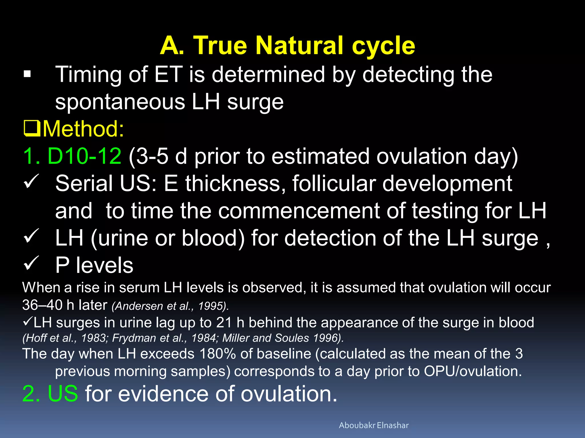 A. True Natural cycle
 Timing of ET is determined by detecting the
spontaneous LH surge
Method:
1. D10-12 (3-5 d prior to estimated ovulation day)
 Serial US: E thickness, follicular development
and to time the commencement of testing for LH
 LH (urine or blood) for detection of the LH surge ,
 P levels
When a rise in serum LH levels is observed, it is assumed that ovulation will occur
36–40 h later (Andersen et al., 1995).
LH surges in urine lag up to 21 h behind the appearance of the surge in blood
(Hoff et al., 1983; Frydman et al., 1984; Miller and Soules 1996).
The day when LH exceeds 180% of baseline (calculated as the mean of the 3
previous morning samples) corresponds to a day prior to OPU/ovulation.
2. US for evidence of ovulation.
AboubakrElnashar
 