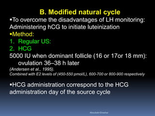 B. Modified natural cycle
To overcome the disadvantages of LH monitoring:
Administering hCG to initiate luteinization
Method:
1. Regular US:
2. HCG
5000 IU when dominant follicle (16 or 17or 18 mm):
ovulation 36–38 h later
(Andersen et al., 1995).
Combined with E2 levels of (450-550 pmol/L), 600-700 or 800-900 respectively
HCG administration correspond to the HCG
administration day of the source cycle
AboubakrElnashar
 