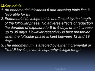 Key points:
1.An endometrial thickness 6 and showing triple line is
favorable for ET
2.Endometrial development is unaffected by the length
of the follicular phase. No adverse effects of reduction
the duration of exposure to E to 6 days or an increase
up to 35 days. However receptivity is best preserved
when the follicular phase is kept between 12 and 19
days
3.The endometrium is affected by either incremental or
fixed E levels , even in supraphysiologic range
AboubakrElnashar
 