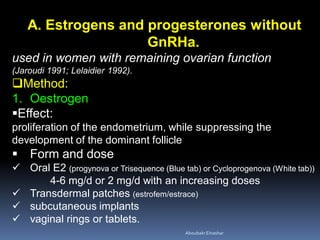 A. Estrogens and progesterones without
GnRHa.
used in women with remaining ovarian function
(Jaroudi 1991; Lelaidier 1992).
Method:
1. Oestrogen
Effect:
proliferation of the endometrium, while suppressing the
development of the dominant follicle
 Form and dose
 Oral E2 (progynova or Trisequence (Blue tab) or Cycloprogenova (White tab))
4-6 mg/d or 2 mg/d with an increasing doses
 Transdermal patches (estrofem/estrace)
 subcutaneous implants
 vaginal rings or tablets.
AboubakrElnashar
 