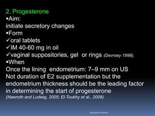 2. Progesterone
Aim:
initiate secretory changes
Form
oral tablets
IM 40-60 mg in oil
vaginal suppositories, gel or rings (Devroey 1998).
When
Once the lining endometrium: 7–9 mm on US
Not duration of E2 supplementation but the
endometrium thickness should be the leading factor
in determining the start of progesterone
(Nawroth and Ludwig, 2005; El-Toukhy et al., 2008).
AboubakrElnashar
 