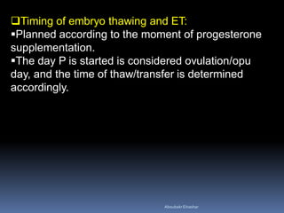 Timing of embryo thawing and ET:
Planned according to the moment of progesterone
supplementation.
The day P is started is considered ovulation/opu
day, and the time of thaw/transfer is determined
accordingly.
AboubakrElnashar
 