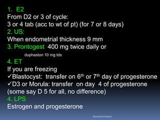 1. E2
From D2 or 3 of cycle:
3 or 4 tab (acc to wt of pt) (for 7 or 8 days)
2. US:
When endometrial thickness 9 mm
3. Prontogest 400 mg twice daily or
duphaston 10 mg tds
4. ET
If you are freezing
Blastocyst: transfer on 6th or 7th day of progesterone
D3 or Morula: transfer on day 4 of progesterone
(some say D 5 for all, no difference)
4. LPS
Estrogen and progesterone
AboubakrElnashar
 