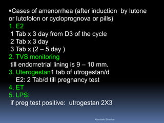 Cases of amenorrhea (after induction by lutone
or lutofolon or cycloprognova or pills)
1. E2
1 Tab x 3 day from D3 of the cycle
2 Tab x 3 day
3 Tab x (2 – 5 day )
2. TVS monitoring
till endometrial lining is 9 – 10 mm.
3. Uterogestan1 tab of utrogestan/d
E2: 2 Tab/d till pregnancy test
4. ET
5. LPS:
if preg test positive: utrogestan 2X3
AboubakrElnashar
 
