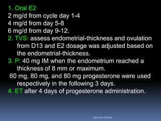 1. Oral E2
2 mg/d from cycle day 1-4
4 mg/d from day 5-8
6 mg/d from day 9-12.
2. TVS: assess endometrial-thickness and ovulation
from D13 and E2 dosage was adjusted based on
the endometrial-thickness.
3. P: 40 mg IM when the endometrium reached a
thickness of 8 mm or maximum.
60 mg, 80 mg, and 80 mg progesterone were used
respectively in the following 3 days.
4. ET after 4 days of progesterone administration.
AboubakrElnashar
 