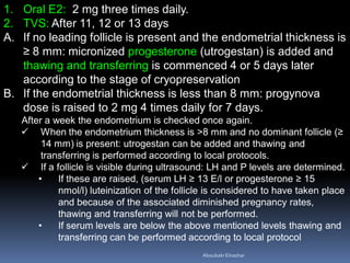 1. Oral E2: 2 mg three times daily.
2. TVS: After 11, 12 or 13 days
A. If no leading follicle is present and the endometrial thickness is
≥ 8 mm: micronized progesterone (utrogestan) is added and
thawing and transferring is commenced 4 or 5 days later
according to the stage of cryopreservation
B. If the endometrial thickness is less than 8 mm: progynova
dose is raised to 2 mg 4 times daily for 7 days.
After a week the endometrium is checked once again.
 When the endometrium thickness is >8 mm and no dominant follicle (≥
14 mm) is present: utrogestan can be added and thawing and
transferring is performed according to local protocols.
 If a follicle is visible during ultrasound: LH and P levels are determined.
• If these are raised, (serum LH ≥ 13 E/l or progesterone ≥ 15
nmol/l) luteinization of the follicle is considered to have taken place
and because of the associated diminished pregnancy rates,
thawing and transferring will not be performed.
• If serum levels are below the above mentioned levels thawing and
transferring can be performed according to local protocol
AboubakrElnashar
 