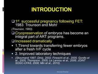 INTRODUCTION
1st successful pregnancy following FET:
1983 Trounson and Mohr
(Trounson, 1983).
 Cryopreservation of embryos has become an
integral part of ART programs.
 Increased dramatically
 1.Ttrend towards transferring fewer embryos
after a fresh IVF cycle
 2. Improved laboratory techniques
 (Skovmand 1997; Diniz, 2002; Fineschi et al., 2005; Gordts et
al., 2005; Thompson, 2005; Le Lannou et al., 2006; JOINT
SOGC-CFAS, 2008; Min et al., 2010).
AboubakrElnashar
 