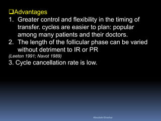 Advantages
1. Greater control and flexibility in the timing of
transfer. cycles are easier to plan: popular
among many patients and their doctors.
2. The length of the follicular phase can be varied
without detriment to IR or PR
(Leeton 1991; Navot 1989)
3. Cycle cancellation rate is low.
AboubakrElnashar
 