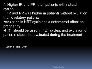 4. Higher IR and PR than patients with natural
cycles
IR and PR was higher in patients without ovulation
than ovulatory patients
ovulation in HRT cycle has a detrimental effect on
pregnancy.
HRT should be used in FET cycles, and ovulation of
patients should be evaluated during the treatment.
Zheng et al, 2014
AboubakrElnashar
 