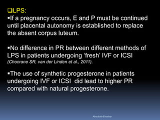 LPS:
If a pregnancy occurs, E and P must be continued
until placental autonomy is established to replace
the absent corpus luteum.
No difference in PR between different methods of
LPS in patients undergoing ‘fresh’ IVF or ICSI
(Chocrane SR, van der Linden et al., 2011).
The use of synthetic progesterone in patients
undergoing IVF or ICSI did lead to higher PR
compared with natural progesterone.
AboubakrElnashar
 