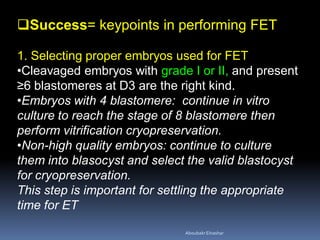 Success= keypoints in performing FET
1. Selecting proper embryos used for FET
•Cleavaged embryos with grade I or II, and present
≥6 blastomeres at D3 are the right kind.
•Embryos with 4 blastomere: continue in vitro
culture to reach the stage of 8 blastomere then
perform vitrification cryopreservation.
•Non-high quality embryos: continue to culture
them into blasocyst and select the valid blastocyst
for cryopreservation.
This step is important for settling the appropriate
time for ET
AboubakrElnashar
 