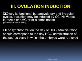 III. OVULATION INDUCTION
Ovary is functional but anovulatory and irregular
cycles, ovulation may be induced by CC, Nolvadex,
letrozole or hMG or or a combination
(Van der Auwera;1994).
For synchronization the day of HCG administration
should correspond to the day HCG administration of
the source cycle in which the embryos were retrieved
AboubakrElnashar
 