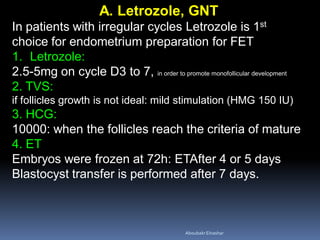 A. Letrozole, GNT
In patients with irregular cycles Letrozole is 1st
choice for endometrium preparation for FET
1. Letrozole:
2.5-5mg on cycle D3 to 7, in order to promote monofollicular development
2. TVS:
if follicles growth is not ideal: mild stimulation (HMG 150 IU)
3. HCG:
10000: when the follicles reach the criteria of mature
4. ET
Embryos were frozen at 72h: ETAfter 4 or 5 days
Blastocyst transfer is performed after 7 days.
AboubakrElnashar
 