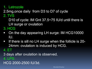 1. Letrozole
2.5mg,once daily from D3 to D7 of cycle
2. TVS
D10 of cycle: IM Gnt 37.5~75 IU/d until there is
LH surge or ovulation
3. HCG
 On the day appearing LH surge: IM HCG10000
IU.
 If there is sill no LH surge when the follicle is 20-
24mm: ovulation is induced by HCG.
4. ET
3 days after ovulation is observed.
4. LPS:
HCG 2000-2500 IU/3d.
AboubakrElnashar
 