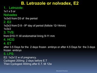 B. Letrozole or nolvadex, E2
1. Letrozole:
1x1 x 5 or
Nolvadex
1x3x5 from D3 of the period
2. E2
1x2x3 from D 8 - 9th day of period (follicle 12-14mm)
1x3x3
3. TVS:
from D10-11 till endometrial lining 9-11 mm
4. HCG
4. ET
after 3.5 Days for the 2 days frozen embryo or after 4.5 Days for the 3 days
frozen embryo
5. LPS:
E2: 1x2x12 w of pregnancy.
Cyclogest 200mg 2 days before E.T
Then Cyclogest 400mg after E.T. till 12w
AboubakrElnashar
 