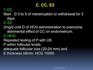 C. CC, E2
1.CC
Start D 3 to 5 of menstruation or withdrawal for 5
days
2. E2
2mg/d until D of HCG administration to overcome
detrimental effect of CC on endometrium.
3. HCG
Repeated testing of P with US
P within follicular levels
adequate follicular size (20-24 mm) and
E thickness ≥8mm: HCG 10000
AboubakrElnashar
 