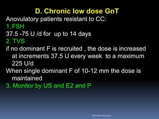 D. Chronic low dose GnT
Anovulatory patients resistant to CC:
1.FSH
37.5 -75 U /d for up to 14 days
2. TVS
if no dominant F is recruited , the dose is increased
at increments 37.5 U every week to a maximum
225 U/d
When single dominant F of 10-12 mm the dose is
maintained
3. Monitor by US and E2 and P
AboubakrElnashar
 