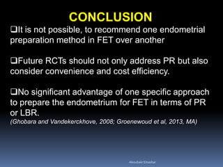 CONCLUSION
It is not possible, to recommend one endometrial
preparation method in FET over another
Future RCTs should not only address PR but also
consider convenience and cost efficiency.
No significant advantage of one specific approach
to prepare the endometrium for FET in terms of PR
or LBR.
(Ghobara and Vandekerckhove, 2008; Groenewoud et al, 2013, MA)
AboubakrElnashar
 