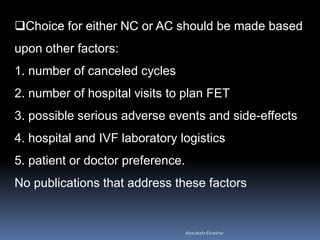 Choice for either NC or AC should be made based
upon other factors:
1. number of canceled cycles
2. number of hospital visits to plan FET
3. possible serious adverse events and side-effects
4. hospital and IVF laboratory logistics
5. patient or doctor preference.
No publications that address these factors
AboubakrElnashar
 