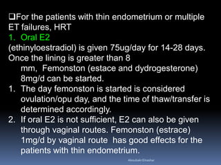 For the patients with thin endometrium or multiple
ET failures, HRT
1. Oral E2
(ethinyloestradiol) is given 75ug/day for 14-28 days.
Once the lining is greater than 8
mm, Femonston (estace and dydrogesterone)
8mg/d can be started.
1. The day femonston is started is considered
ovulation/opu day, and the time of thaw/transfer is
determined accordingly.
2. If oral E2 is not sufficient, E2 can also be given
through vaginal routes. Femonston (estrace)
1mg/d by vaginal route has good effects for the
patients with thin endometrium.
AboubakrElnashar
 