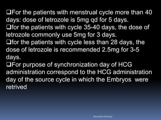 For the patients with menstrual cycle more than 40
days: dose of letrozole is 5mg qd for 5 days.
for the patients with cycle 35-40 days, the dose of
letrozole commonly use 5mg for 3 days.
for the patients with cycle less than 28 days, the
dose of letrozole is recommended 2.5mg for 3-5
days.
For purpose of synchronization day of HCG
administration correspond to the HCG administration
day of the source cycle in which the Embryos were
retrived
AboubakrElnashar
 
