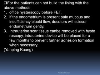 For the patients can not build the lining with the
above methods
1. office hysterscopy before FET.
2. if the endometrium is present pale mucous and
insufficiency bloold flow, docotors will scissor
endometrium gently.
3. Intrauterine scar tissue canbe removed with hyste
roscopy, intrauterine device will be placed for a
few months to prevent further adhesion formation
when necessary.
(Yanping Kuang)
AboubakrElnashar
 