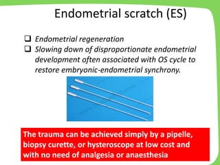 The trauma can be achieved simply by a pipelle,
biopsy curette, or hysteroscope at low cost and
with no need of analgesia or anaesthesia
❑ Endometrial regeneration
❑ Slowing down of disproportionate endometrial
development often associated with OS cycle to
restore embryonic-endometrial synchrony.
Endometrial scratch (ES)
 