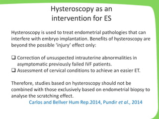 Hysteroscopy is used to treat endometrial pathologies that can
interfere with embryo implantation. Benefits of hysteroscopy are
beyond the possible ‘injury’ effect only:
❑ Correction of unsuspected intrauterine abnormalities in
asymptomatic previously failed IVF patients.
❑ Assessment of cervical conditions to achieve an easier ET.
Therefore, studies based on hysteroscopy should not be
combined with those exclusively based on endometrial biopsy to
analyse the scratching effect.
Carlos and Bellver Hum Rep.2014, Pundir et al., 2014
Hysteroscopy as an
intervention for ES
 
