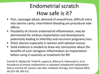▪ Pain, vasovagal attack, demand of anaesthesia, difficult entry
into uterine cavity, intermittent bleeding are procedural side-
effects.
▪ Possibility of chronic endometrial inflammation, may be
detrimental for embryo implantation and development,
potentially leading to infertility and recurrent pregnancy loss.
▪ Pelvic abscess especially in women with adnexal masses
▪ Solid evidence is needed to draw any conclusions about the
benefits of such iatrogenic inflammation on implantation
before using it routinely as treatment for RIF.
Cicinelli E, Matteo M, Tinelli R, Lepera A, Alfonso R, Indraccolo U, et al.
Prevalence of chronic endometritis in repeated unexplained implantation
failure and the IVF success rate after antibiotic therapy. Hum Reprod 2015;
30:323–30. (49–51).
Endometrial scratch
How safe is it?
 