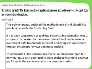 This opinion paper, analysed the methodological and plausibility
problem beneath 'the Scratching Case’.
It has been suggested not to dilute evidence-based medicine by a
vicious circle created by the over-exploitation of inadequate or
insufficient data to compute incorrect or incomplete conclusions
through systematic reviews and meta-analysis.
To summarize > 300 publications can be found on this topic, but
only four RCTs with poor quality were analysed in 3 meta-analyses
published in the same year with the same conclusion.
 