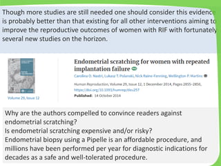 Why are the authors compelled to convince readers against
endometrial scratching?
Is endometrial scratching expensive and/or risky?
Endometrial biopsy using a Pipelle is an affordable procedure, and
millions have been performed per year for diagnostic indications for
decades as a safe and well-tolerated procedure.
Though more studies are still needed one should consider this evidence
is probably better than that existing for all other interventions aiming to
improve the reproductive outcomes of women with RIF with fortunately
several new studies on the horizon.
 