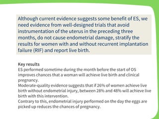 Key results
ES performed sometime during the month before the start of OS
improves chances that a woman will achieve live birth and clinical
pregnancy.
Moderate-quality evidence suggests that if 26% of women achieve live
birth without endometrial injury, between 28% and 48% will achieve live
birth with this intervention.
Contrary to this, endometrial injury performed on the day the eggs are
picked up reduces the chances of pregnancy.
Although current evidence suggests some benefit of ES, we
need evidence from well-designed trials that avoid
instrumentation of the uterus in the preceding three
months, do not cause endometrial damage, stratify the
results for women with and without recurrent implantation
failure (RIF) and report live birth.
 